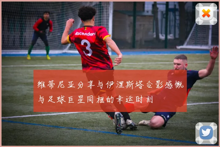 维蒂尼亚分享与伊涅斯塔合影感慨与足球巨星同框的幸运时刻