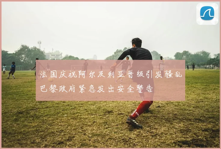 法国庆祝阿尔及利亚晋级引发骚乱巴黎政府紧急发出安全警告