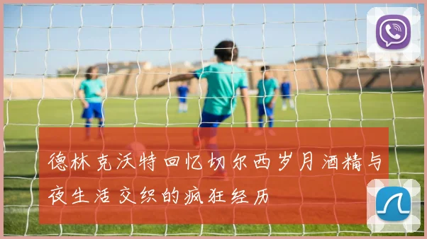 德林克沃特回忆切尔西岁月酒精与夜生活交织的疯狂经历