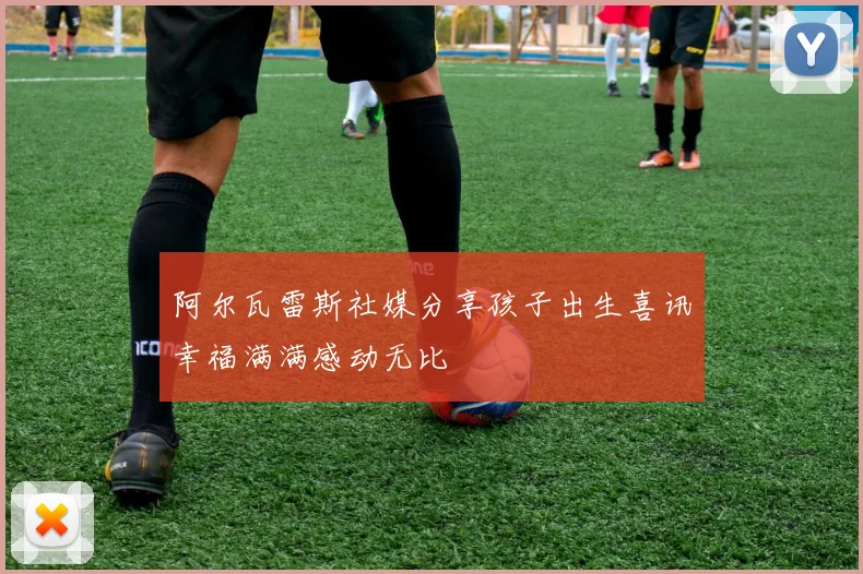 阿尔瓦雷斯社媒分享孩子出生喜讯幸福满满感动无比