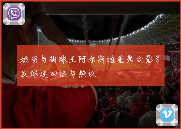 姚明与街球王阿尔斯通重聚合影引发球迷回忆与热议