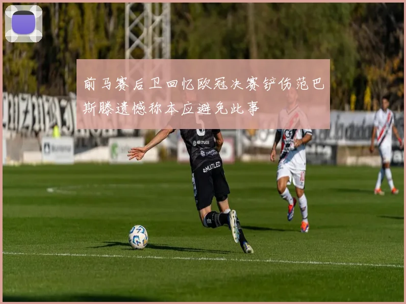 前马赛后卫回忆欧冠决赛铲伤范巴斯滕遗憾称本应避免此事