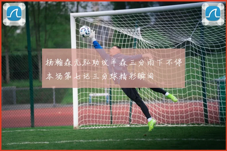 杨瀚森无私助攻辛森三分雨下不停本场第七记三分球精彩瞬间
