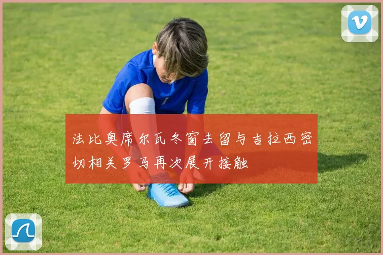 法比奥席尔瓦冬窗去留与吉拉西密切相关罗马再次展开接触