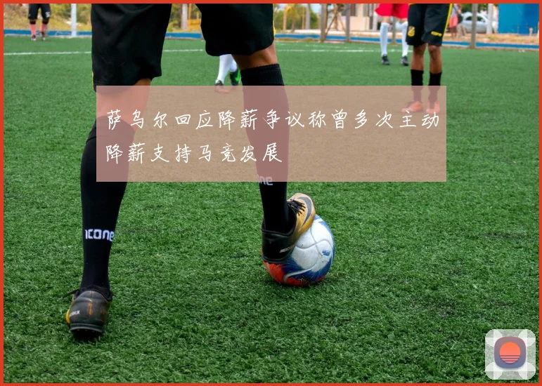 萨乌尔回应降薪争议称曾多次主动降薪支持马竞发展