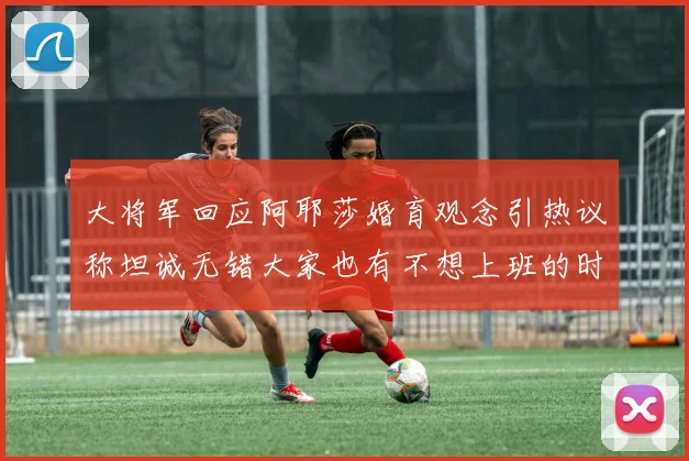 大将军回应阿耶莎婚育观念引热议称坦诚无错大家也有不想上班的时候