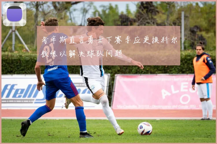 考辛斯直言勇士下赛季应更换科尔教练以解决球队问题
