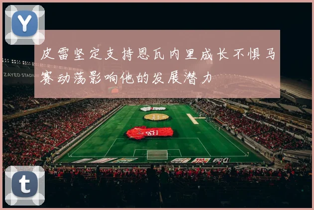 皮雷坚定支持恩瓦内里成长不惧马赛动荡影响他的发展潜力