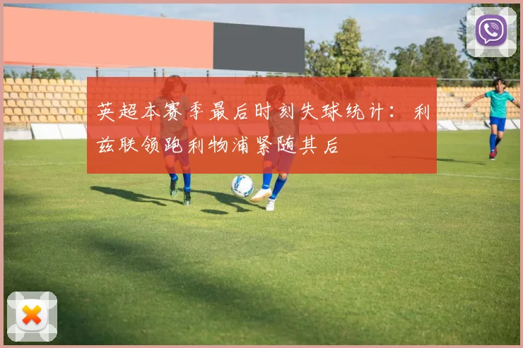 英超本赛季最后时刻失球统计：利兹联领跑利物浦紧随其后