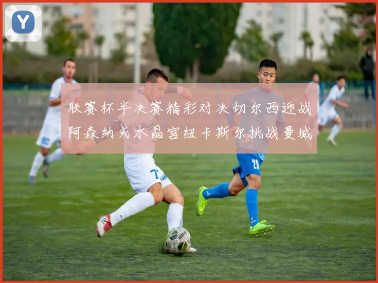 联赛杯半决赛精彩对决切尔西迎战阿森纳或水晶宫纽卡斯尔挑战曼城