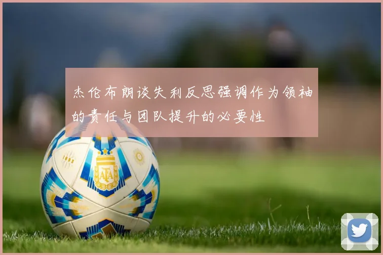 杰伦布朗谈失利反思强调作为领袖的责任与团队提升的必要性