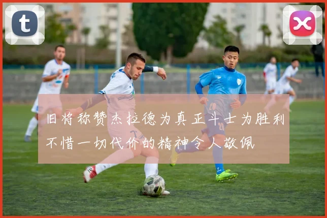 旧将称赞杰拉德为真正斗士为胜利不惜一切代价的精神令人敬佩