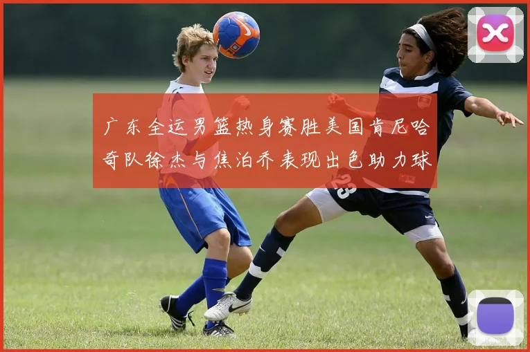 广东全运男篮热身赛胜美国肯尼哈奇队徐杰与焦泊乔表现出色助力球队取胜