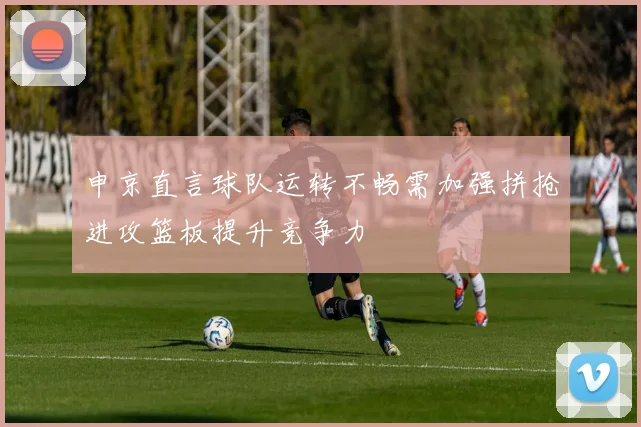 申京直言球队运转不畅需加强拼抢进攻篮板提升竞争力
