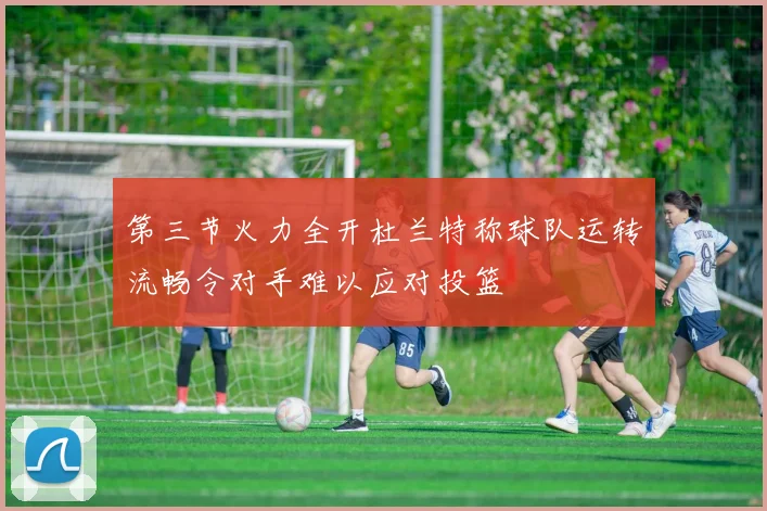 第三节火力全开杜兰特称球队运转流畅令对手难以应对投篮