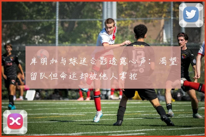 库明加与球迷合影透露心声：渴望留队但命运却被他人掌控