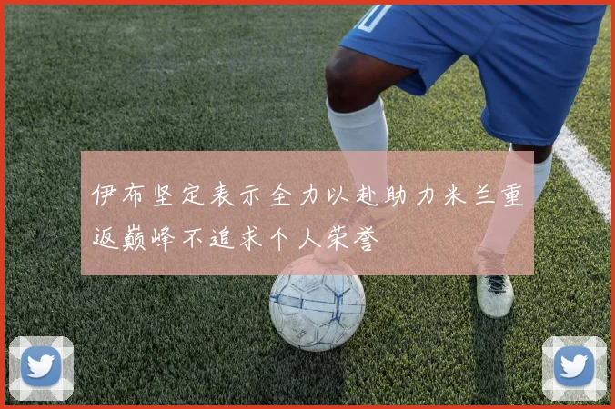 伊布坚定表示全力以赴助力米兰重返巅峰不追求个人荣誉