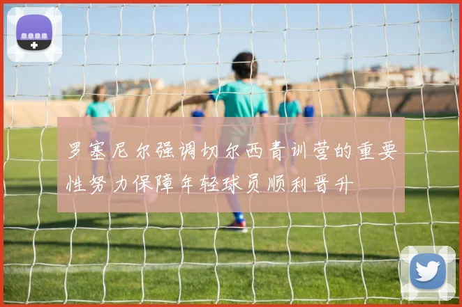 罗塞尼尔强调切尔西青训营的重要性努力保障年轻球员顺利晋升