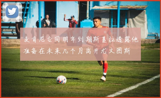 麦肯尼合同明年到期斯基拉透露他准备在未来几个月离开尤文图斯