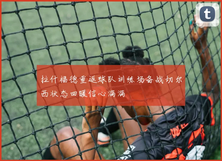 拉什福德重返球队训练场备战切尔西状态回暖信心满满